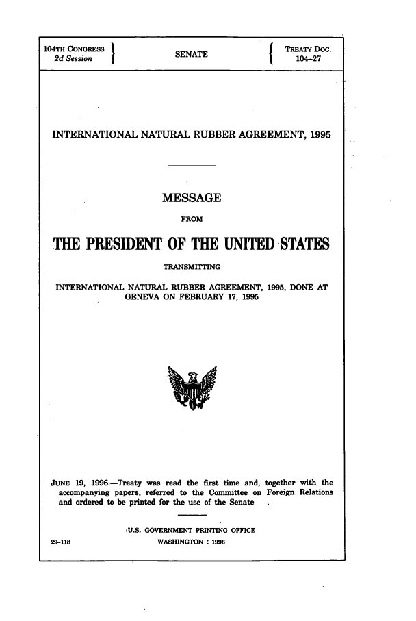 handle is hein.ustreaties/std104027 and id is 1 raw text is: 104TH CONGRESS          S A                TREATY DOC.
2d Session           SENATE                104-27
INTERNATIONAL NATURAL RUBBER AGREEMENT, 1995
MESSAGE
FROM
-THE PRESIDENT OF THE UNITED STATES
TRANSMITTING
INTERNATIONAL NATURAL RUBBER AGREEMENT, 1995, DONE AT
GENEVA ON FEBRUARY 17, 1995

JUNE 19, 1996.-Treaty was read the first time and, together with the
accompanying papers, referred to the Committee on Foreign Relations
and ordered to be printed for the use of the Senate
U.S. GOVERNMENT PRINTING OFFICE

29-118

WASHINGTON : 1996


