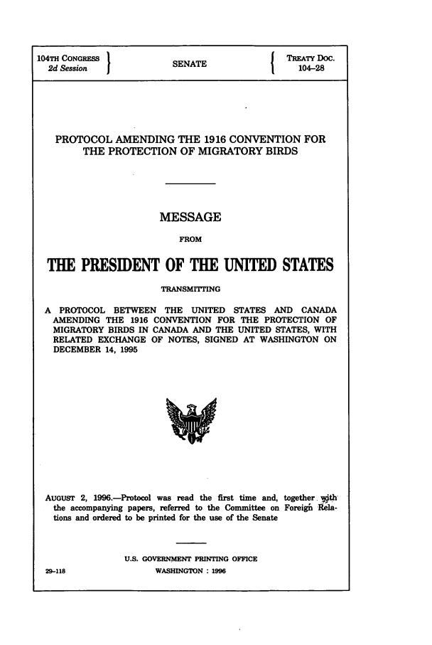 handle is hein.ustreaties/std104028 and id is 1 raw text is: 104TH CONGRESS         SNT                 TREATY DOC.
2d Session           SENATE                 04-28
PROTOCOL AMENDING THE 1916 CONVENTION FOR
THE PROTECTION OF MIGRATORY BIRDS
MESSAGE
FROM
THE PRESIDENT OF THE UNITED STATES
TRANSMrrrING
A PROTOCOL BETWEEN THE UNITED STATES AND CANADA
AMENDING THE 1916 CONVENTION FOR THE PROTECTION OF
MIGRATORY BIRDS IN CANADA AND THE UNITED STATES, WITH
RELATED EXCHANGE OF NOTES, SIGNED AT WASHINGTON ON
DECEMBER 14, 1995

AUGUST 2, 1996.-Protocol was read the first time and, together vith
the accompanying papers, referred to the Committee on Foreigik Rela-
tions and ordered to be printed for the use of the Senate
U.S. GOVERNMENT PRINTING OFFICE

29--118

WASHING70N :1996


