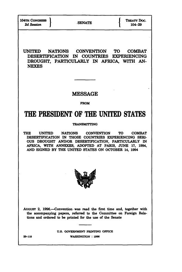 handle is hein.ustreaties/std104029 and id is 1 raw text is: 104T CONORESS }           A               TREATY DOC.
2d Session                            1 SENATE  104-29
UNITED    NATIONS    CONVENTION     TO    COMBAT
DESERTIFICATION IN COUNTRIES EXPERIENCING
DROUGHT, PARTICULARLY IN AFRICA, WITH AN-
NEXES
MESSAGE
FROM
THE PRESIDENT OF TLE UNITED STATES
TRANSMITTING
THE   UNITED   NATIONS   CONVENTION   TO   COMBAT
DESERTIFICATION IN THOSE COUNTRIES EXPERIENCING SERI-
OUS DROUGHT AND/OR DESERTIFICATION, PARTICULARLY IN
AFRICA, WITH ANNEXES, ADOPTED AT PARIS, JUNE 17, 1994,
AND SIGNED BY THE UNITED STATES ON OCTOBER 14, 1994

AUGUST 2, 1996.-Convention, was read the first time and, together with
the accompanying papers, referred to the Committee on Foreign Rela-
tions and ordered to be printed for the use of the Senate
U.S. GOVERNMENT PRNTING OFFICE

29-118

WASHINGTON : 1M9


