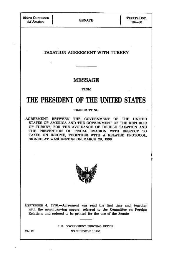 handle is hein.ustreaties/std104030 and id is 1 raw text is: 104TH CONGRESS          S A                 TREATY DOC.
2d Session            SENATE                104-30
TAXATION AGREEMENT WITH TURKEY
MESSAGE
FROM
THE PRESIDENT OF THE UNITED STATES
TRANSMITING
AGREEMENT BETWEEN THE GOVERNMENT OF THE UNITED
STATES OF AMERICA AND THE GOVERNMENT OF THE REPUBLIC
OF TURKEY, FOR THE AVOIDANCE OF DOUBLE TAXATION AND
THE PREVENTION OF FISCAL EVASION WITH RESPECT TO
TAXES ON INCOME, TOGETHER WITH A RELATED PROTOCOL,
SIGNED AT WASHINGTON ON MARCH 28, 1996

SEPTEMBER 4, 1996.-Agreement was read the first time and, together
with the accompanying papers, referred to the Committee on Foreign
Relations and ordered to be printed for the use of the Senate
U.S. GOVERNMENT PRINTING OFFICE

29-112

WASHINGTON : 1996


