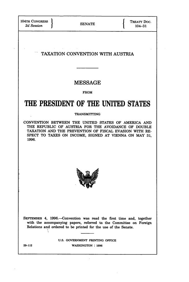 handle is hein.ustreaties/std104031 and id is 1 raw text is: 104TH CONGRESS          S A                 TREATY Doc.
2d Session            SENATE                104-31
TAXATION CONVENTION WITH AUSTRIA
MESSAGE
FROM
THE PRESIDENT OF THE UNITED STATES
TRANSMITTING
CONVENTION BETWEEN THE UNITED STATES OF AMERICA AND
THE REPUBLIC OF AUSTRIA FOR THE AVOIDANCE OF DOUBLE
TAXATION AND THE PREVENTION OF FISCAL EVASION WITH RE-
SPECT TO TAXES ON INCOME, SIGNED AT VIENNA ON MAY 31,
1996.

SEPTEMBER 4, 1996.-Convention was read the first time and, together
with the accompanying papers, referred to the Committee on Foreign
Relations and ordered to be printed for the use of the Senate.
U.S. GOVERNMENT PRINTING OFFICE

29-112

WASHINGTON : 1996


