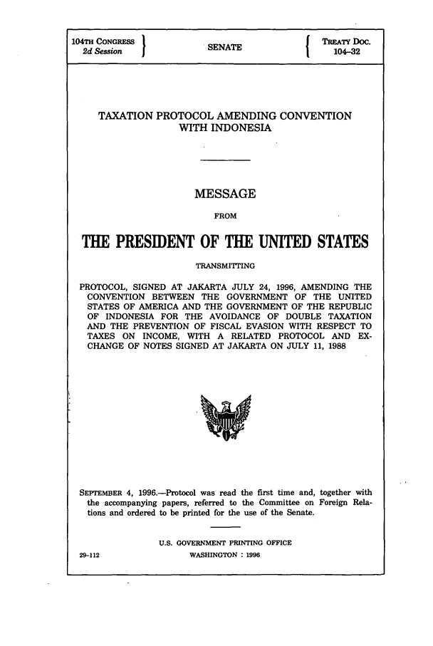 handle is hein.ustreaties/std104032 and id is 1 raw text is: 104TH CONGRESS         SENATE              TREATY DO.
2d Ses/on           SENAT                 104-32
TAXATION PROTOCOL AMENDING CONVENTION
WITH INDONESIA
MESSAGE
FROM
THE PRESIDENT OF THE UNITED STATES
TRANSMITING
PROTOCOL, SIGNED AT JAKARTA JULY 24, 1996, AMENDING THE
CONVENTION BETWEEN THE GOVERNMENT OF THE UNITED
STATES OF AMERICA AND THE GOVERNMENT OF THE REPUBLIC
OF INDONESIA FOR THE AVOIDANCE OF DOUBLE TAXATION
AND THE PREVENTION OF FISCAL EVASION WITH RESPECT TO
TAXES ON INCOME, WITH A RELATED PROTOCOL AND EX-
CHANGE OF NOTES SIGNED AT JAKARTA ON JULY 11, 1988

SEPTEMBER 4, 1996.-Protocol was read the first time and, together with
the accompanying papers, referred to the Committee on Foreign Rela-
tions and ordered to be printed for the use of the Senate.
U.S. GOVERNMENT PRINTING OFFICE

29-112

WASHINGTON : 1996


