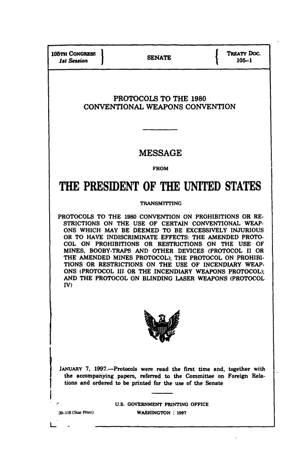 handle is hein.ustreaties/std105001 and id is 1 raw text is: 105H CONGRESS          SENATE             TRA DOC.
1st Session             A                  105-1
PROTOCOLS TO THE 1980
CONVENTIONAL WEAPONS CONVENTION
MESSAGE
FROM
THE PRESIDENT OF THE UNITED STATES
TRANSMITTING
PROTOCOLS TO THE 1980 CONVENTION ON PROHIBITIONS OR RE-
STRICTIONS ON THE USE OF CERTAIN CONVENTIONAL WEAP-
ONS WHICH MAY BE DEEMED TO BE EXCESSIVELY INJURIOUS
OR TO HAVE INDISCRIMINATE EFFECTS: THE AMENDED PROTO-
COL ON PROHIBITIONS OR RESTRICTIONS ON THE USE OF
MINES, BOOBY-TRAPS AND OTHER DEVICES (PROTOCOL II OR
THE AMENDED MINES PROTOCOL); THE PROTOCOL ON PROHIBI-
TIONS OR RESTRICTIONS ON THE USE OF INCENDIARY WEAP-
ONS (PROTOCOL III OR THE INCENDIARY WEAPONS PROTOCOL);
AND THE PROTOCOL ON BLINDING LASER WEAPONS (PROTOCOL
IV)

JANUARY 7, 1997.-Protocols were read the first time and, together with
the accompanying papers, referred to the Committee on Foreign Rela-
tions and ordered to be printed for the use of the Senate
U.S. GOVERNMENT PRINTING OFFICE

39-118S (Star Print)

WASHINGTON : 1997


