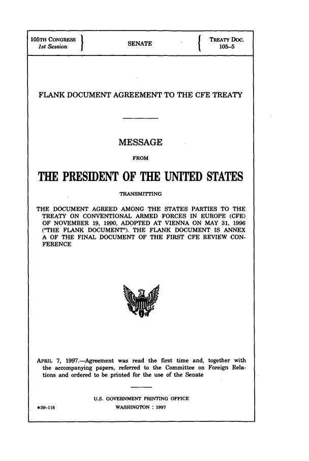 handle is hein.ustreaties/std105005 and id is 1 raw text is: 105TH CONGRESS         SENATE              TREATY Doc.
1st Session           SA105-5
FLANK DOCUMENT AGREEMENT TO THE CFE TREATY
MESSAGE
FROM
THE PRESIDENT OF THE UNITED STATES
TRANSMITTING
THE DOCUMENT AGREED AMONG THE STATES PARTIES TO THE
TREATY ON CONVENTIONAL ARMED FORCES IN EUROPE (CFE)
OF NOVEMBER 19, 1990, ADOPTED AT VIENNA ON MAY 31, 1996
(THE FLANK DOCUMENT). THE FLANK DOCUMENT IS ANNEX
A OF THE FINAL DOCUMENT OF THE FIRST CFE REVIEW CON-
FERENCE

APRIL 7, 1997.-Agreement was read the first time and, together with
the accompanying papers, referred to the Committee on Foreign Rela-
tions and ordered to be printed for the use of the Senate
U.S. GOVERNMENT PRINTING OFFICE

WASHINGTON : 1997

*t39-118


