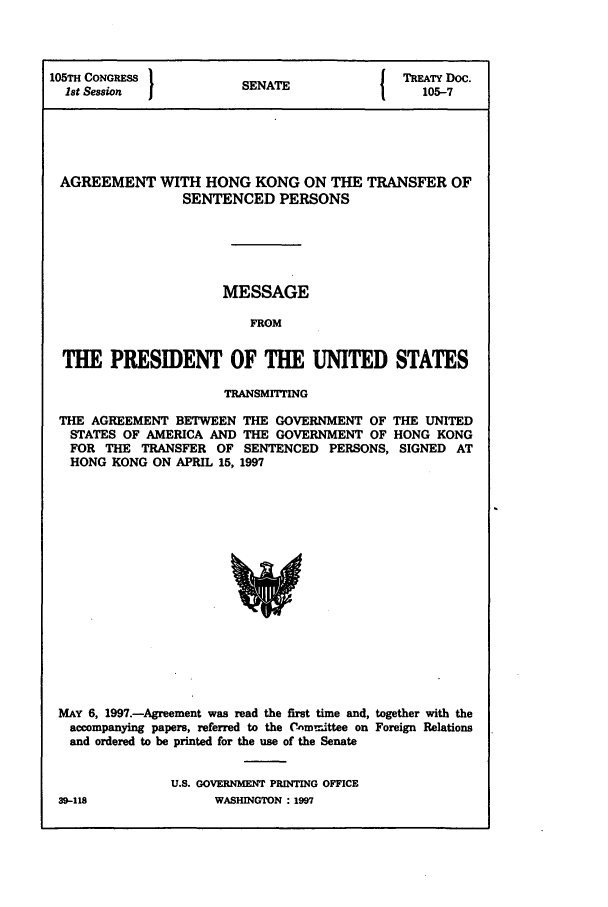handle is hein.ustreaties/std105007 and id is 1 raw text is: 105TH CONGRESS         S   T              TREATY Doc.
1st Session          SENATE               105-7
AGREEMENT WITH HONG KONG ON THE TRANSFER OF
SENTENCED PERSONS
MESSAGE
FROM
THE PRESIDENT OF THE UNITED STATES
TRANSMMING
THE AGREEMENT BETWEEN THE GOVERNMENT OF THE UNITED
STATES OF AMERICA AND THE GOVERNMENT OF HONG KONG
FOR THE TRANSFER OF SENTENCED PERSONS, SIGNED AT
HONG KONG ON APRIL 15, 1997

MAY 6, 1997.-Agreement was read the first time and, together with the
accompanying papers, referred to the Committee on Foreign Relations
and ordered to be printed for the use of the Senate
U.S. GOVERNMENT PRINTING OFFICE
39-118                    WASHINGTON : 1997


