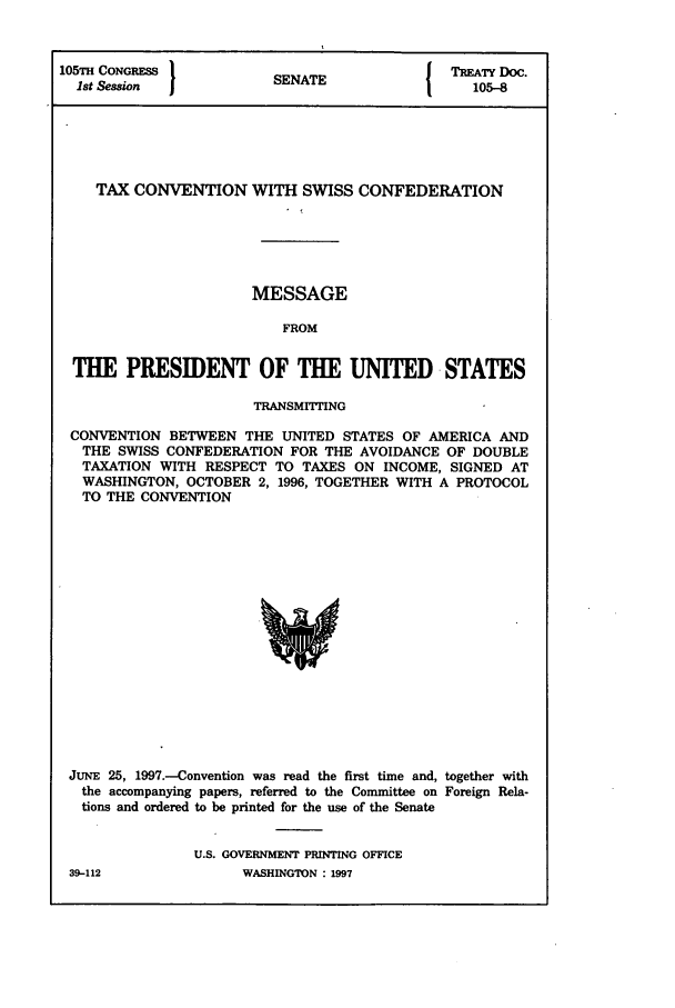 handle is hein.ustreaties/std105008 and id is 1 raw text is: 105TH CONGRESS                SENATE                  TREATY DOC.
1st Session                S   A105-8

TAX CONVENTION WITH SWISS CONFEDERATION
MESSAGE
FROM
THE PRESIDENT OF THE UNITED STATES
TRANSMITTING
CONVENTION BETWEEN THE UNITED STATES OF AMERICA AND
THE SWISS CONFEDERATION FOR THE AVOIDANCE OF DOUBLE
TAXATION WITH RESPECT TO TAXES ON INCOME, SIGNED AT
WASHINGTON, OCTOBER 2, 1996, TOGETHER WITH A PROTOCOL
TO THE CONVENTION

JUNE 25, 1997.-Convention was read the first time and, together with
the accompanying papers, referred to the Committee on Foreign Rela-
tions and ordered to be printed for the use of the Senate
U.S. GOVERNMENT PRINTING OFFICE

39-112

WASHINGTON : 1997


