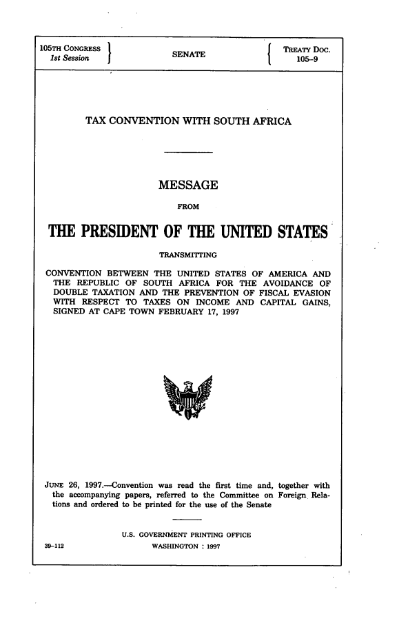 handle is hein.ustreaties/std105009 and id is 1 raw text is: 105TH CONGRESS          S A                 TREATY Doc.
1st Session           SENATE                105-9
TAX CONVENTION WITH SOUTH AFRICA
MESSAGE
FROM
THE PRESIDENT OF THE UNITED STATES
TRANSMITTING
CONVENTION BETWEEN THE UNITED STATES OF AMERICA AND
THE REPUBLIC OF SOUTH AFRICA FOR THE AVOIDANCE OF
DOUBLE TAXATION AND THE PREVENTION OF FISCAL EVASION
WITH RESPECT TO TAXES ON INCOME AND CAPITAL GAINS,
SIGNED AT CAPE TOWN FEBRUARY 17, 1997

JUNE 26, 1997.-Convention was read the first time and, together with
the accompanying papers, referred to the Committee on Foreign Rela-
tions and ordered to be printed for the use of the Senate
U.S. GOVERNMENT PRINTING OFFICE
39-112                    WASHINGTON : 1997


