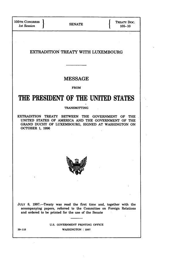 handle is hein.ustreaties/std105010 and id is 1 raw text is: 105TH CONGRESS 1                         r TREATY Doc.
1st Session           SENATE                105-10
EXTRADITION TREATY WITH LUXEMBOURG
MESSAGE
FROM
THE PRESIDENT OF THE UNITED STATES
TRANSMITTING
EXTRADITION TREATY BETWEEN THE GOVERNMENT OF THE
UNITED STATES OF AMERICA AND THE GOVERNMENT OF THE
GRAND DUCHY OF LUXEMBOURG, SIGNED AT WASHINGTON ON
OCTOBER 1, 1996

JULY 8, 1997.-Treaty was read the first time and, together with the
accompanying papers, referred to the Committee on Foreign Relations
and ordered to be printed for the use of the Senate
U.S. GOVERNMENT PRINTING OFFICE

39-118

WASHINGTON : 1997


