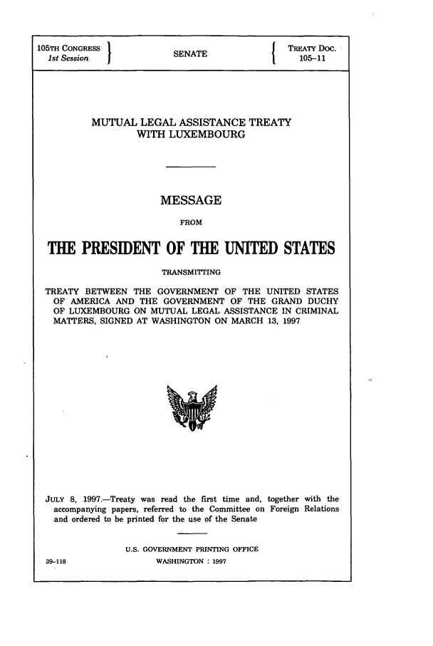 handle is hein.ustreaties/std105011 and id is 1 raw text is: 105TH CONGRESS          INT                TREATY Doc.
1st Session           SENATE               105-11
MUTUAL LEGAL ASSISTANCE TREATY
WITH LUXEMBOURG
MESSAGE
FROM
THE PRESIDENT OF THE UNITED STATES
TRANSMITTING
TREATY BETWEEN THE GOVERNMENT OF THE UNITED STATES
OF AMERICA AND THE GOVERNMENT OF THE GRAND DUCHY
OF LUXEMBOURG ON MUTUAL LEGAL ASSISTANCE IN CRIMINAL
MATTERS, SIGNED AT WASHINGTON ON MARCH 13, 1997

JULY 8, 1997.-Treaty was read the first time and, together with the
accompanying papers, referred to the Committee on Foreign Relations
and ordered to be printed for the use of the Senate
U.S. GOVERNMENT PRINTING OFFICE

39-118

WASHINGTON  1997


