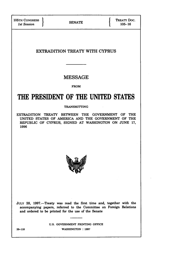 handle is hein.ustreaties/std105016 and id is 1 raw text is: 105TH CONGRESS          {NT                TREATY Doc.
1st Session          SENATE                105-16
EXTRADITION TREATY WITH CYPRUS
MESSAGE
FROM
THE PRESIDENT OF THE UNITED STATES
TRANSMITTING
EXTRADITION TREATY BETWEEN THE GOVERNMENT OF THE
UNITED STATES OF AMERICA AND THE GOVERNMENT OF THE
REPUBLIC OF CYPRUS, SIGNED AT WASHINGTON ON JUNE 17,
1996

JULY 28, 1997.-Treaty was read the first time and, together with the
accompanying papers, referred to the Committee on Foreign Relations
and ordered to be printed for the use of the Senate
U.S. GOVERNMENT PRINTING OFFICE

39-118

WASHINGTON : 1997


