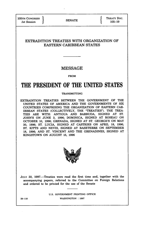 handle is hein.ustreaties/std105019 and id is 1 raw text is: 105TH CONGRESS         SNT                 TREATY Doc.
1st Session          SENATE                105-19
EXTRADITION TREATIES WITH ORGANIZATION OF
EASTERN CARIBBEAN STATES
MESSAGE
FROM
THE PRESIDENT OF THE UNITED STATES
TRANSMITTING
EXTRADITION TREATIES BETWEEN THE GOVERNMENT OF THE
UNITED STATES OF AMERICA AND THE GOVERNMENTS OF SIX
COUNTRIES COMPRISING THE ORGANIZATION OF EASTERN CAR-
IBBEAN STATES (COLLECTIVELY, THE 'TREATIES). THE TREA-
TIES ARE WITH: ANTIGUA AND BARBUDA, SIGNED AT ST.
JOHN'S ON JUNE 3, 1996; DOMINICA, SIGNED AT ROSEAU ON
OCTOBER 10, 1996; GRENADA, SIGNED AT ST. GEORGE'S ON MAY
30, 1996; ST. LUCIA, SIGNED AT CASTRIES ON APRIL 18, 1996;
ST. KITTS AND NEVIS, SIGNED AT BASETERRE ON SEPTEMBER
18, 1996; AND ST. VINCENT AND THE GRENADINES, SIGNED AT
KINGSTOWN ON AUGUST 15, 1996

JULY 30, 1997.-Treaties were read the first time and, together with the
accompanying papers, referred to the Committee on Foreign Relations
and ordered to be printed for the use of the Senate
U.S. GOVERNMENT PRINTING OFFICE

39--118

WASHINGTON : 1997


