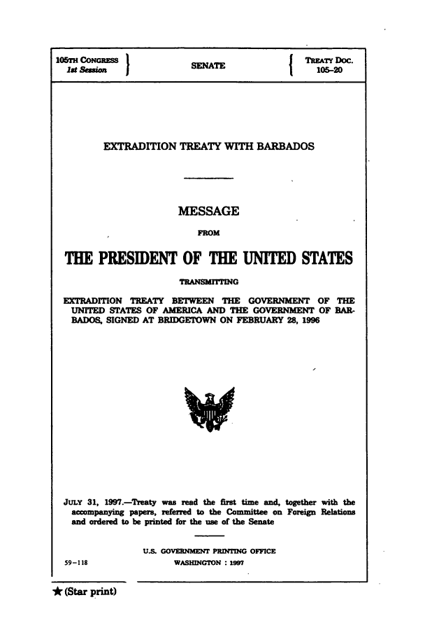 handle is hein.ustreaties/std105020 and id is 1 raw text is: I05TH CONGRESS         SNT                 TREATY Doc.
1st Seion              NATE                105-20
EXTRADITION TREATY WITH BARBADOS
MESSAGE
FROM
THE PRESIDENT OF THE UNITED STATES
TRANSMrIrING
EXTRADITION TREATY BETWEEN THE GOVERNMENT OF THE
UNITED STATES OF AMERICA AND THE GOVERNMENT OF BAR-
BADOS, SIGNED AT BRIDGETOWN ON FEBRUARY 28, 1996

JULY 31, 1997.-Treaty was read the first time and, together with the
accompanying papers, referred to the Committee on Foreign Relations
and ordered to be printed for the use of the Senate
U.S. GOVERNMENT PRINTIG OFFICE

59-118

WASHINGTON : 1997

* (Star print)


