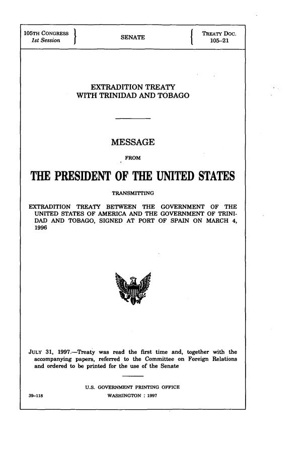 handle is hein.ustreaties/std105021 and id is 1 raw text is: 105TH CONGRESS                          I TREATY Doc.
1st Session          SENATE                105-21
EXTRADITION TREATY
WITH TRINIDAD AND TOBAGO
MESSAGE
FROM
THE PRESIDENT OF THE UNITED STATES
TRANSMITrING
EXTRADITION TREATY BETWEEN THE GOVERNMENT OF THE
UNITED STATES OF AMERICA AND THE GOVERNMENT OF TRINI-
DAD AND TOBAGO, SIGNED AT PORT OF SPAIN ON MARCH 4,
1996

JULY 31, 1997.-Treaty was read the first time and, together with the
accompanying papers, referred to the Committee on Foreign Relations
and ordered to be printed for the use of the Senate
U.S. GOVERNMENT PRINTING OFFICE

39-118

WASHINGTON : 1997


