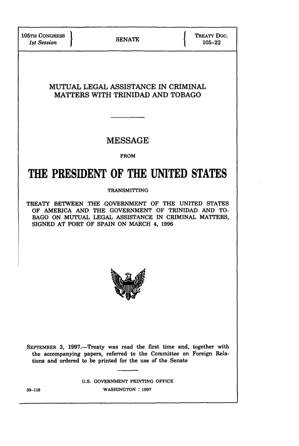 handle is hein.ustreaties/std105022 and id is 1 raw text is: 105TH CONGRESS         S A                 TREATY Doc.
1st Session          SENATE                105-22
MUTUAL LEGAL ASSISTANCE IN CRIMINAL
MATTERS WITH TRINIDAD AND TOBAGO
MESSAGE
FROM
THE PRESIDENT OF THE UNITED STATES
TRANSMIITlNG
TREATY BETWEEN THE GOVERNMENT OF THE UNITED STATES
OF AMERICA AND THE GOVERNMENT OF TRINIDAD AND TO-
BAGO ON MUTUAL LEGAL ASSISTANCE IN CRIMINAL MATTERS,
SIGNED AT PORT OF SPAIN ON MARCH 4, 1996

SEPTEMBER 3, 1997.-Treaty was read the first time and, together with
the accompanying papers, referred to the Committee on Foreign Rela-
tions and ordered to be printed for the use of the Senate
U.S. GOVERNMENT PRINTING OFFICE

WASHINGTON : 1997

39-118


