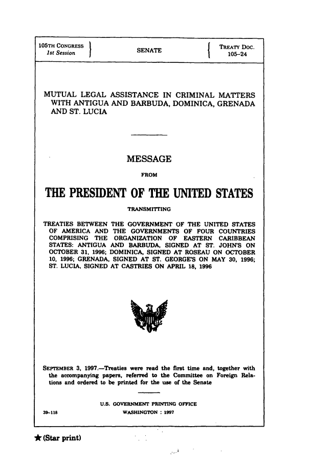 handle is hein.ustreaties/std105024 and id is 1 raw text is: 105TH CONGRESS         S                { TREATY Doc.
1st Session          SENATE                105-24
MUTUAL LEGAL ASSISTANCE IN CRIMINAL MATTERS
WITH ANTIGUA AND BARBUDA, DOMINICA, GRENADA
AND ST. LUCIA
MESSAGE
FROM
THE PRESIDENT OF THE UNITED STATES
TRANSMITrING
TREATIES BETWEEN THE GOVERNMENT OF THE UNITED STATES
OF AMERICA AND THE GOVERNMENTS OF FOUR COUNTRIES
COMPRISING THE ORGANIZATION OF EASTERN CARIBBEAN
STATES: ANTIGUA AND BARBUDA, SIGNED AT ST. JOHN'S ON
OCTOBER 31, 1996; DOMINICA, SIGNED AT ROSEAU ON OCTOBER
10, 1996; GRENADA, SIGNED AT ST. GEORGE'S ON MAY 30, 1996;
ST. LUCIA, SIGNED AT CASTRIES ON APRIL 18, 1996

SEPTEMBER 3, 1997.-Treaties were read the first time and, together with
the accompanying papers, referred to the Committee on Foreign Rela-
tions and ordered to be printed for the use of the Senate
U.S. GOVERNMENT PRINTING OFFICE
39-118                     WASHINGTON : 1997

* (Star print)


