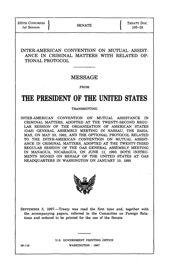handle is hein.ustreaties/std105025 and id is 1 raw text is: 105TH CONGRESS         S{ TREATY Doc.
1st Session  JSENATE                      105-25
INTER-AMERICAN CONVENTION ON MUTUAL ASSIST-
ANCE IN CRIMINAL MATTERS WITH RELATED OP-
TIONAL PROTOCOL
MESSAGE
FROM
THE PRESIDENT OF THE UNITED STATES
TRANSMITTING
INTER-AMERICAN CONVENTION ON MUTUAL ASSISTANCE IN
CRIMINAL MATTERS, ADOPTED AT THE TWENTY-SECOND REGU-
LAR SESSION OF THE ORGANIZATION OF AMERICAN STATES
(OAS) GENERAL ASSEMBLY MEETING IN NASSAU, THE BAHA-
MAS, ON MAY 23, 1992, AND THE OPTIONAL PROTOCOL RELATED
TO THE INTER-AMERICAN CONVENTION ON MUTUAL ASSIST-
ANCE IN CRIMINAL MATTERS, ADOPTED AT THE TWENTY-THIRD
REGULAR SESSION OF THE OAS GENERAL ASSEMBLY MEETING
IN MANAGUA, NICARAGUA, ON JUNE 11, 1993. BOTH INSTRU-
MENTS SIGNED ON BEHALF OF THE UNITED STATES AT OAS
HEADQUARTERS IN WASHINGTON ON JANUARY 10, 1995

SEPTEMBER 3, 1997.-Treaty was read the first time and, together with
the accompanying papers, referred to the Committee on Foreign Rela-
tions and ordered to be printed for the use of the Senate
U.S. GOVERNMENT PRINTING OFFICE

39-118

WASHINGTON : 1997


