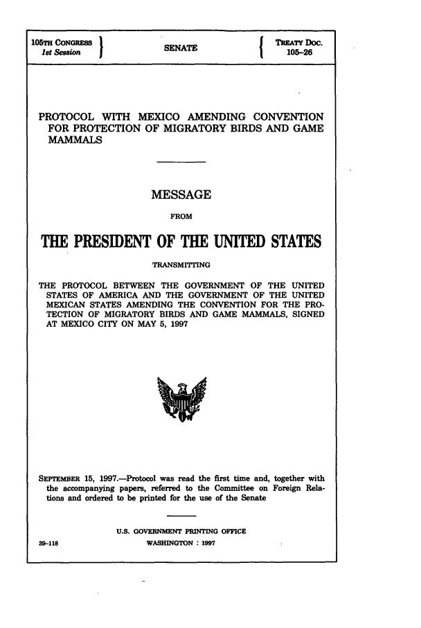 handle is hein.ustreaties/std105026 and id is 1 raw text is: 105'rH CONGRESS        SENAT              TREATY Doc.
1st Session           EA105-26
PROTOCOL WITH MEXICO AMENDING CONVENTION
FOR PROTECTION OF MIGRATORY BIRDS AND GAME
MAMMALS
MESSAGE
FROM
THE PRESIDENT OF THE UNITED STATES
TRANSMITTING
THE PROTOCOL BETWEEN THE GOVERNMENT OF THE UNITED
STATES OF AMERICA AND THE GOVERNMENT OF THE UNITED
MEXICAN STATES AMENDING THE CONVENTION FOR THE PRO-
TECTION OF MIGRATORY BIRDS AND GAME MAMMALS, SIGNED
AT MEXICO CITY ON MAY 5, 1997

SEPTEMBER 15, 1997.-Protocol was read the first time and, together with
the accompanying papers, referred to the Committee on Foreign Rela-
tions and ordered to be printed for the use of the Senate
U.S. GOVERNMENT PRINTING OFFICE

39-118

WASHINGTON : 1997



