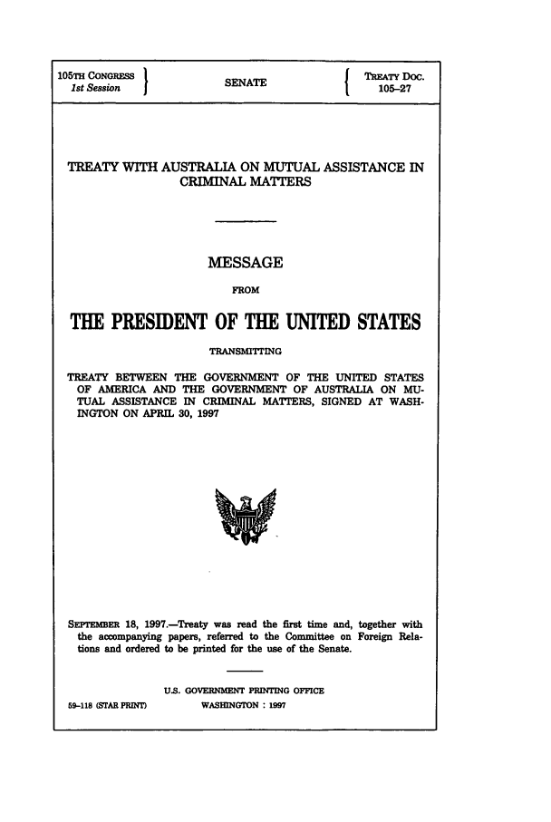 handle is hein.ustreaties/std105027 and id is 1 raw text is: 105TH CONGRESS           SENATE             t  TATY Doc.
1st Session  1           N                     105-27
TREATY WITH AUSTRALIA ON MUTUAL ASSISTANCE IN
CRIMINAL MATTERS
MESSAGE
FROM
THE PRESIDENT OF THE UNITED STATES
TRANSMITTING
TREATY BETWEEN THE GOVERNMENT OF THE UNITED STATES
OF AMERICA AND THE GOVERNMENT OF AUSTRALIA ON MU-
TUAL ASSISTANCE IN CRIMINAL MATTERS, SIGNED AT WASH-
INGTON ON APRIL 30, 1997
SErEMBER 18, 1997.-Treaty was read the first time and, together with
the accompanying papers, referred to the Committee on Foreign Rela-
tions and ordered to be printed for the use of the Senate.

59-118 (STAR PRINT)

U.S. GOVERNMENT PRINTING OFFICE
WASHINGTON : 1997


