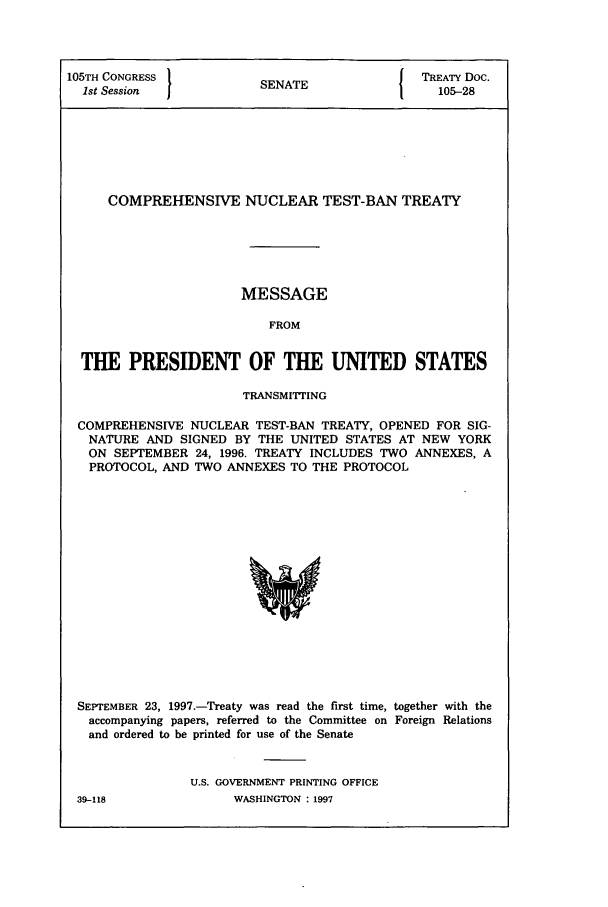 handle is hein.ustreaties/std105028 and id is 1 raw text is: 105TH CONGRESS          SENATE              TREATY Doc.
1st Session           SEAE105-28
COMPREHENSIVE NUCLEAR TEST-BAN TREATY
MESSAGE
FROM
THE PRESIDENT OF THE UNITED STATES
TRANSMITTING
COMPREHENSIVE NUCLEAR TEST-BAN TREATY, OPENED FOR SIG-
NATURE AND SIGNED BY THE UNITED STATES AT NEW YORK
ON SEPTEMBER 24, 1996. TREATY INCLUDES TWO ANNEXES, A
PROTOCOL, AND TWO ANNEXES TO THE PROTOCOL

SEPTEMBER 23, 1997.-Treaty was read the first time, together with the
accompanying papers, referred to the Committee on Foreign Relations
and ordered to be printed for use of the Senate
U.S. GOVERNMENT PRINTING OFFICE

39-118

WASHINGTON : 1997


