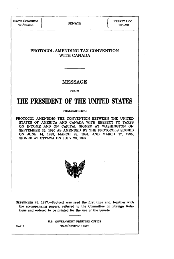 handle is hein.ustreaties/std105029 and id is 1 raw text is: 105TH CONGRESS         S A                 TREATY Doc.
1st Session          SENATE                105-29
PROTOCOL AMENDING TAX CONVENTION
WITH CANADA
MESSAGE
FROM
THE PRESIDENT OF THE UNITED STATES
TRANSMITTING
PROTOCOL AMENDING THE CONVENTION BETWEEN THE UNITED
STATES OF AMERICA AND CANADA WITH RESPECT TO TAXES
ON INCOME AND ON CAPITAL SIGNED AT WASHINGTON ON
SEPTEMBER 26, 1980 AS AMENDED BY THE PROTOCOLS SIGNED
ON JUNE 14, 1983, MARCH 28, 1984, AND MARCH 17, 1995,
SIGNED AT OTTAWA ON JULY 29, 1997

SEPTEMBER 23, 1997.-Protocol was read the fmst time and, together with
the accompanying papers, referred to the Committee on Foreign Rela-
tions and ordered to be printed for the use of the Senate.
U.S. GOVERNMENT PRINTING OFFICE
39-112                   WASHINGTON  1997


