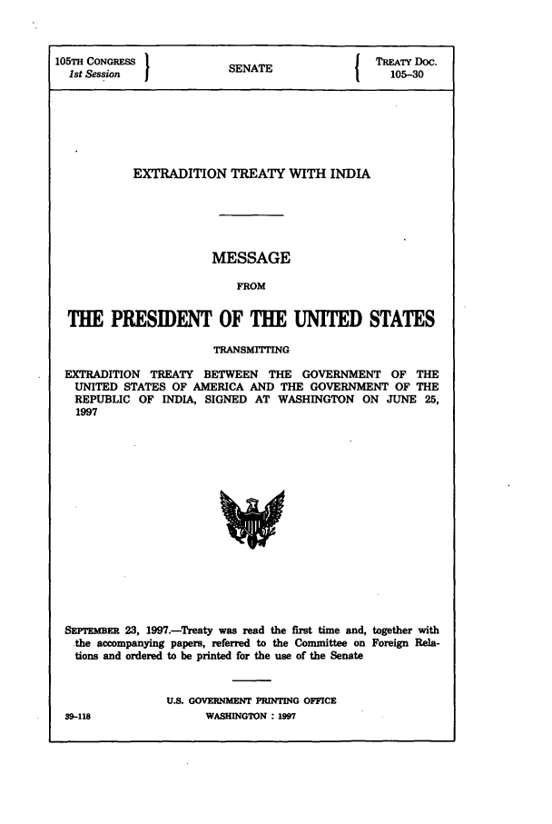 handle is hein.ustreaties/std105030 and id is 1 raw text is: 105TH CONGRESS }NT                          TREATY DOC.
1st Session  JSENATE                        105-30
EXTRADITION TREATY WITH INDIA
MESSAGE
FROM
THE PRESIDENT OF THE UNITED STATES
TRANSMITrING
EXTRADITION TREATY BETWEEN THE GOVERNMENT OF THE
UNITED STATES OF AMERICA AND THE GOVERNMENT OF THE
REPUBLIC OF INDIA, SIGNED AT WASHINGTON ON JUNE 25,
1997

SEPTEMR 23, 1997.-Treaty was read the first time and, together with
.the accompanying papers, referred to the Committee on Foreign Rela-
tions and ordered to be printed for the use of the Senate
U.S. GOVERNMENT PRINTING OFFICE

39-118

WASHINGTON : IM9


