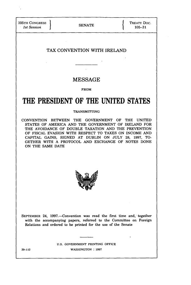 handle is hein.ustreaties/std105031 and id is 1 raw text is: 105TH CONGRESS          S{ TREATY Doc.
1st Session           SENATE                105-31
TAX CONVENTION WITH IRELAND
MESSAGE
FROM
THE PRESIDENT OF THE UNITED STATES
TRANSMITTING
CONVENTION BETWEEN THE GOVERNMENT OF THE UNITED
STATES OF AMERICA AND THE GOVERNMENT OF IRELAND FOR
THE AVOIDANCE OF DOUBLE TAXATION AND THE PREVENTION
OF FISCAL EVASION WITH RESPECT TO TAXES ON INCOME AND
CAPITAL GAINS, SIGNED AT DUBLIN ON JULY 28, 1997, TO-
GETHER WITH A PROTOCOL AND EXCHANGE OF NOTES DONE
ON THE SAME DATE

SEPTEMBER 24, 1997.-Convention was read the first time and, together
with the accompanying papers, referred to the Committee on Foreign
Relations and ordered to be printed for the use of the Senate
U.S. GOVERNMENT PRINTING OFFICE

39-112

WASHINGTON : 1997



