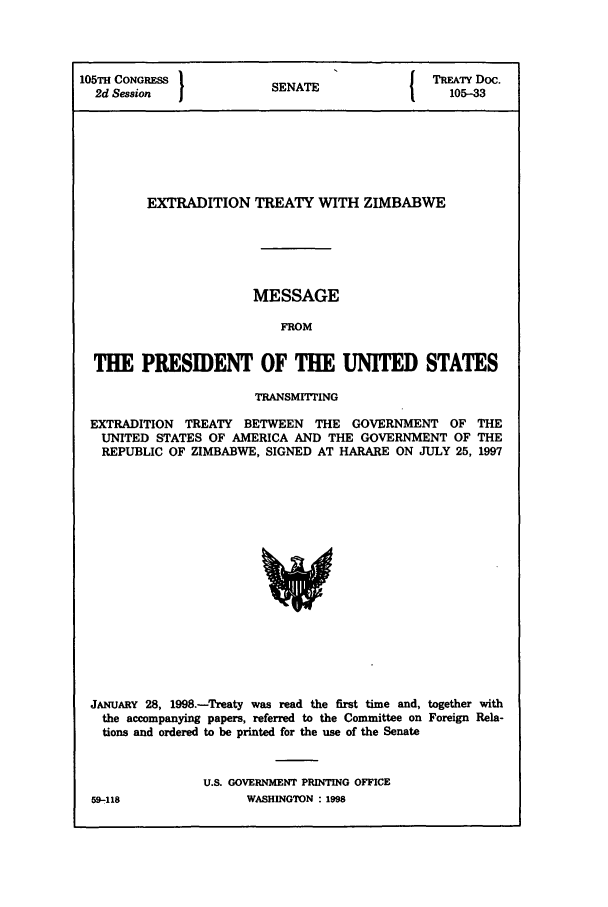 handle is hein.ustreaties/std105033 and id is 1 raw text is: 105TH CONGRS S                              TREATY Doc.
2d Session           SENATE                105-33
EXTRADITION TREATY WITH ZIMBABWE
MESSAGE
FROM
THE PRESIDENT OF THE UNITED STATES
TRANSMITTING
EXTRADITION TREATY BETWEEN THE GOVERNMENT OF THE
UNITED STATES OF AMERICA AND THE GOVERNMENT OF THE
REPUBLIC OF ZIMBABWE, SIGNED AT HARARE ON JULY 25, 1997

JANUARY 28, 1998.-Treaty was read the first time and, together with
the accompanying papers, referred to the Committee on Foreign Rela-
tions and ordered to be printed for the use of the Senate
U.S. GOVERNMENT PRINTING OFFICE

59-.118

WASHINGTON : 1998


