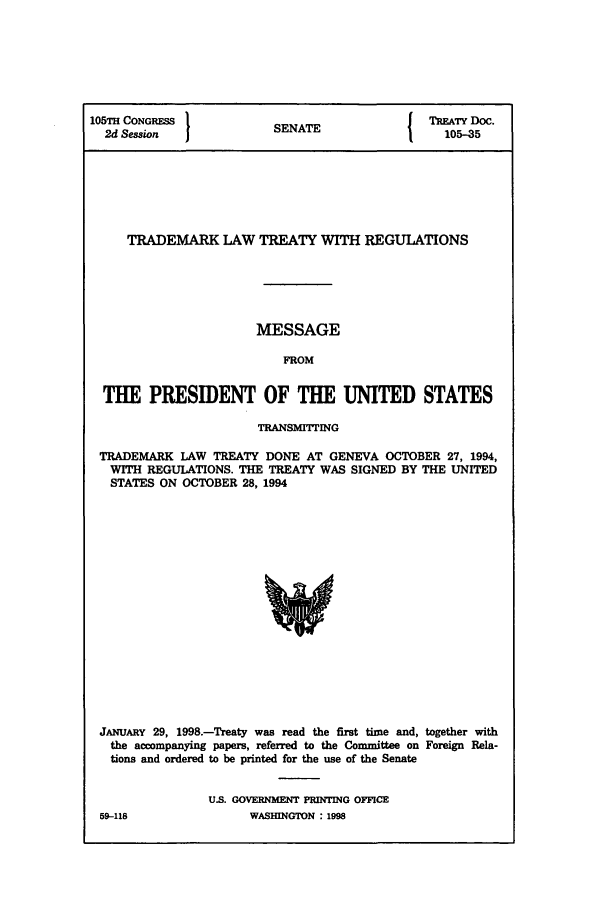 handle is hein.ustreaties/std105035 and id is 1 raw text is: 105TH CONGRESS             SENATE                TRTY Doc.
2d Session  1              N                     105-35
TRADEMARK LAW TREATY WITH REGULATIONS
MESSAGE
FROM
THE PRESIDENT OF THE UNITED STATES
TRANSbMITTING
TRADEMARK LAW TREATY DONE AT GENEVA OCTOBER 27, 1994,
WITH REGUIATIONS. THE TREATY WAS SIGNED BY THE UNITED
STATES ON OCTOBER 28, 1994
JANUARY 29, 1998.-Treaty was read the first time and, together with
the accompanying papers, referred to the Committee on Foreign Rela-
tions and ordered to be printed for the use of the Senate

U.S. GOVERNMENT PRINTING OFFICE
WASHINGTON : 1998

59-118


