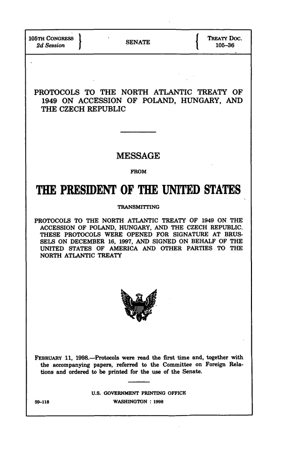 handle is hein.ustreaties/std105036 and id is 1 raw text is: 105TH CONGRESS 1                        { TREATY Doc.
2d Session            SENATE               105-36
PROTOCOLS TO THE NORTH ATLANTIC TREATY OF
1949 ON ACCESSION OF POLAND, HUNGARY, AND
THE CZECH REPUBLIC
MESSAGE
FROM
THE PRESIDENT OF THE UNITED STATES
TRANSMITTING
PROTOCOLS TO THE NORTH ATLANTIC TREATY OF 1949 ON THE
ACCESSION OF POLAND, HUNGARY, AND THE CZECH REPUBLIC.
THESE PROTOCOLS WERE OPENED FOR SIGNATURE AT BRUS-
SELS ON DECEMBER 16, 1997, AND SIGNED ON BEHALF OF THE
UNITED STATES OF AMERICA AND OTHER PARTIES TO THE
NORTH ATLANTIC TREATY

FEBRUARY 11, 1998.-Protocols were read the first time and, together with
the accompanying papers, referred to the Committee on Foreign Rela-
tions and ordered to be printed for the use of the Senate.
U.S. GOVERNMENT PRINTING OFFICE
59-118                    WASHINGTON : 1998


