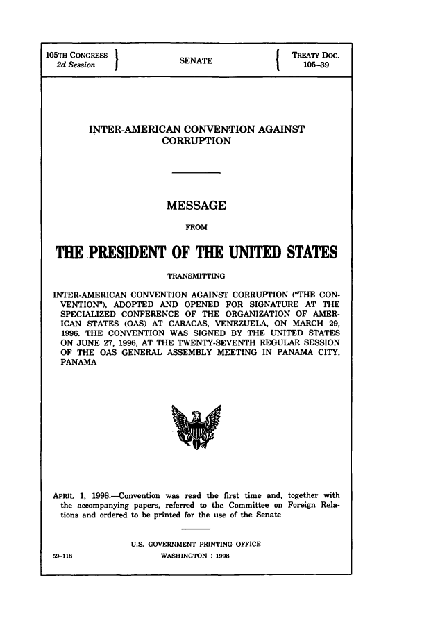 handle is hein.ustreaties/std105039 and id is 1 raw text is: 105TH CONGRESS         S A                 TREATY Doc.
2d Session           SENATE                105-39
INTER-AMERICAN CONVENTION AGAINST
CORRUPTION
MESSAGE
FROM
THE PRESIDENT OF THE UNITED STATES
TRANSMITrING
INTER-AMERICAN CONVENTION AGAINST CORRUPTION (THE CON-
VENTION), ADOPTED AND OPENED FOR SIGNATURE AT THE
SPECIALIZED CONFERENCE OF THE ORGANIZATION OF AMER-
ICAN STATES (OAS) AT CARACAS, VENEZUELA, ON MARCH 29,
1996. THE CONVENTION WAS SIGNED BY THE UNITED STATES
ON JUNE 27, 1996, AT THE TWENTY-SEVENTH REGULAR SESSION
OF THE OAS GENERAL ASSEMBLY MEETING IN PANAMA CITY,
PANAMA

APRIL 1, 1998.-Convention was read the first time and, together with
the accompanying papers, referred to the Committee on Foreign Rela-
tions and ordered to be printed for the use of the Senate
U.S. GOVERNMENT PRINTING OFFICE

59-118

WASHINGTON : 1998


