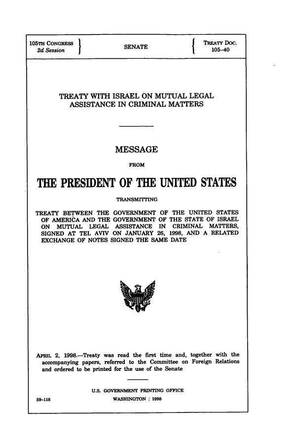 handle is hein.ustreaties/std105040 and id is 1 raw text is: 105TH CONGRESS          S A                TREATY Doc.
2d Session           SENATE                105-40
TREATY WITH ISRAEL ON MUTUAL LEGAL
ASSISTANCE IN CRIMINAL MATTERS
MESSAGE
FROM
THE PRESIDENT OF THE UNITED STATES
TRANSMITING
TREATY BETWEEN THE GOVERNMENT OF THE UNITED STATES
OF AMERICA AND THE GOVERNMENT OF THE STATE OF ISRAEL
ON MUTUAL LEGAL ASSISTANCE IN CRIMINAL MATTERS,
SIGNED AT TEL AVIV ON JANUARY 26, 1998, AND A RELATED
EXCHANGE OF NOTES SIGNED THE SAME DATE

APRIL 2, 1998.-Treaty was read the first time and, together with the
accompanying papers, referred to the Committee on Foreign Relations
and ordered to be printed for the use of the Senate
U.S. GOVERNMENT PRINTIG OFFICE

WASHINGTON : 1998

59-118


