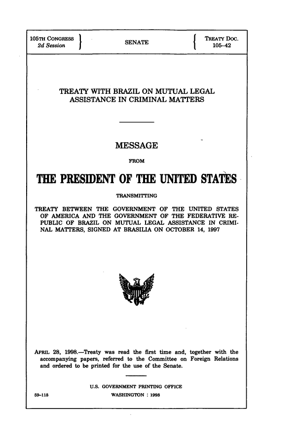 handle is hein.ustreaties/std105042 and id is 1 raw text is: 105TH CONGRESS          S{ TREATY Doc.
2d Session            SENATE                105-42
TREATY WITH BRAZIL ON MUTUAL LEGAL
ASSISTANCE IN CRIMINAL MATTERS
MESSAGE
FROM
THE PRESIDENT OF THE UNITED STATES
TRANSMITTING
TREATY BETWEEN THE GOVERNMENT OF THE UNITED STATES
OF AMERICA AND THE GOVERNMENT OF THE FEDERATIVE RE-
PUBLIC OF BRAZIL ON MUTUAL LEGAL ASSISTANCE IN CRIMI-
NAL MATTERS, SIGNED AT BRASILIA ON OCTOBER 14, 1997

APRIL 28, 1998.-Treaty was read the first time and, together with the
accompanying papers, referred to the Committee on Foreign Relations
and ordered to be printed for the use of the Senate.
U.S. GOVERNMENT PRINTING OFFICE

59-118

WASHINGTON : 1998


