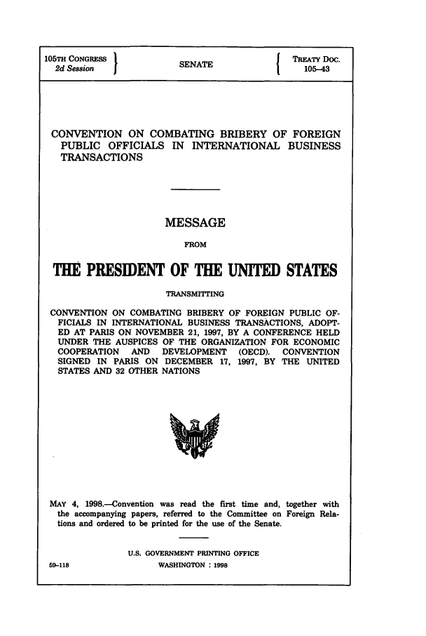 handle is hein.ustreaties/std105043 and id is 1 raw text is: 105TH CONGRESS         S                { TREATY Doc.
2d Session           SENATE               105-43
CONVENTION ON COMBATING BRIBERY OF FOREIGN
PUBLIC OFFICIALS IN INTERNATIONAL BUSINESS
TRANSACTIONS
MESSAGE
FROM
THE PRESIDENT OF THE UNITED STATES
TRANSMITTING
CONVENTION ON COMBATING BRIBERY OF FOREIGN PUBLIC OF-
FICIALS IN INTERNATIONAL BUSINESS TRANSACTIONS, ADOPT-
ED AT PARIS ON NOVEMBER 21, 1997, BY A CONFERENCE HELD
UNDER THE AUSPICES OF THE ORGANIZATION FOR ECONOMIC
COOPERATION  AND  DEVELOPMENT  (OECD). CONVENTION
SIGNED IN PARIS ON DECEMBER 17, 1997, BY THE UNITED
STATES AND 32 OTHER NATIONS

MAY 4, 1998.-Convention was read the first time and, together with
the accompanying papers, referred to the Committee on Foreign Rela-
tions and ordered to be printed for the use of the Senate.
U.S. GOVERNMENT PRINTING OFFICE
59-118                    WASHINGTON : 1998


