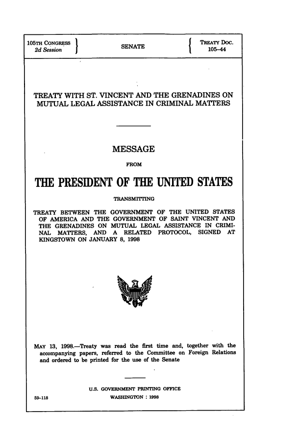 handle is hein.ustreaties/std105044 and id is 1 raw text is: 105TH CONGRESS         SENATE              TREATY Doc.
2d Session           SA105-44
TREATY WITH ST. VINCENT AND THE GRENADINES ON
MUTUAL LEGAL ASSISTANCE IN CRIMINAL MATTERS
MESSAGE
FROM
THE PRESIDENT OF THE UNITED STATES
TRANSMITTING
TREATY BETWEEN THE GOVERNMENT OF THE UNITED STATES
OF AMERICA AND THE GOVERNMENT OF SAINT VINCENT AND
THE GRENADINES ON MUTUAL LEGAL ASSISTANCE IN CRIMI-
NAL MATTERS, AND A RELATED PROTOCOL, SIGNED AT
KINGSTOWN ON JANUARY 8, 1998

MAY 13, 1998.-Treaty was read the first time and, together with the
accompanying papers, referred to the Committee on Foreign Relations
and ordered to be printed for the use of the Senate
U.S. GOVERNMENT PRINTING OFFICE

59--118

WASHINGTON : 1998


