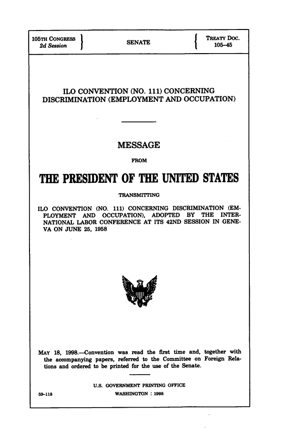 handle is hein.ustreaties/std105045 and id is 1 raw text is: 105TH CONGRESS         S                I TREATY DOC.
2d Session           SENATE               105-45
ILO CONVENTION (NO. 111) CONCERNING
DISCRIMINATION (EMPLOYMENT AND OCCUPATION)
MESSAGE
FROM
THE PRESIDENT OF THE UNITED STATES
TRANSMITTING
ILO CONVENTION (NO. 111) CONCERNING DISCRIMINATION (EM-
PLOYMENT AND OCCUPATION), ADOPTED BY THE INTER-
NATIONAL LABOR CONFERENCE AT ITS 42ND SESSION IN GENE-
VA ON JUNE 25, 1958

MAY 18, 1998.--Convention was read the first time and, together with
the accompanying papers, referred to the Committee on Foreign Rela-
tions and ordered to be printed for the use of the Senate.
U.S. GOVERNMENT PRINTING OFFICE
59-118                    WASHINGTON : 1998


