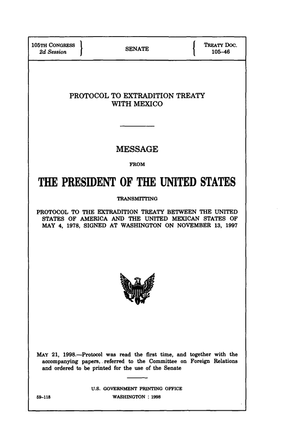 handle is hein.ustreaties/std105046 and id is 1 raw text is: 105TH CONGRESS          SNT                 TREATY DOC.
2d Session            SENATE                105-46
PROTOCOL TO EXTRADITION TREATY
WITH MEXICO
MESSAGE
FROM
THE PRESIDENT OF THE UNITED STATES
TRANSMITING
PROTOCOL TO THE EXTRADITION TREATY BETWEEN THE UNITED
STATES OF AMERICA AND THE UNITED MEXICAN STATES OF
MAY 4, 1978, SIGNED AT WASHINGTON ON NOVEMBER 13, 1997

MAY 21, 1998.-Protocol was read the first time, and together with the
accompanying papers, referred to the Committee on Foreign Relations
and ordered to be printed for the use of the Senate
U.S. GOVERNMENT PRINTING OFFICE

59-118

WASHINGTON : 1998



