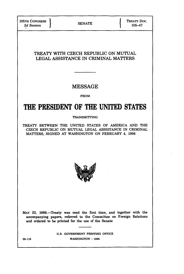 handle is hein.ustreaties/std105047 and id is 1 raw text is: 105TH CONGRESS 1                        { TREATY Doc.
2d Session           SENATE               105-47
TREATY WITH CZECH REPUBLIC ON MUTUAL
LEGAL ASSISTANCE IN CRIMINAL MATTERS
MESSAGE
FROM
THE PRESIDENT OF THE UNITED STATES
TRANSMITTING
TREATY BETWEEN THE UNITED STATES OF AMERICA AND THE
CZECH REPUBLIC ON MUTUAL LEGAL ASSISTANCE IN CRIMINAL
MATTERS, SIGNED AT WASHINGTON ON FEBRUARY 4, 1998

MAY 22, 1998.-Treaty was read the first time, and together with the
accompanying papers, referred to the Committee on Foreign Relations
and ordered to be printed for the use of the Senate
U.S. GOVERNMENT PRINTING OFFICE

59-118

WASHINGTON : 1998


