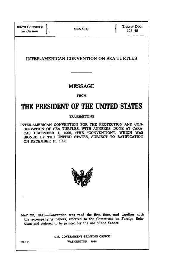 handle is hein.ustreaties/std105048 and id is 1 raw text is: 105TH CONGRESS 1                        ( TREATY Doc.
2d Session  .         SENATE               105-48
INTER-AMERICAN CONVENTION ON SEA TURTLES
MESSAGE
FROM
THE PRESIDENT OF THE UNITED STATES
TRANSMITTING
INTER-AMERICAN CONVENTION FOR THE PROTECTION AND CON-
SERVATION OF SEA TURTLES, WITH ANNEXES, DONE AT CARA-
CAS DECEMBER 1, 1996, (THE CONVENTION), WHICH WAS
SIGNED BY THE UNITED STATES, SUBJECT TO RATIFICATION
ON DECEMBER 13, 1996

MAY 22, 1998.--Convention was read the first time, and together with
the accompanying papers, referred to the Committee on Foreign Rela-
tions and ordered to be printed for the use of the Senate
U.S. GOVERNMENT PRINTING OFFICE
59-118                    WASHINGTON : 1998


