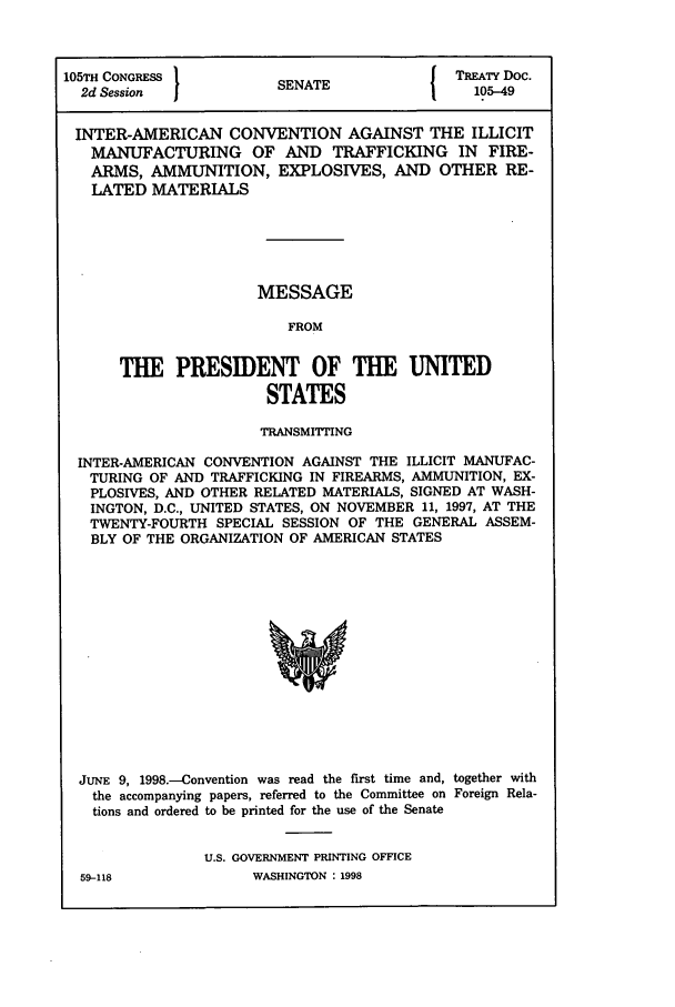 handle is hein.ustreaties/std105049 and id is 1 raw text is: 105TH CONGRESS         S{ TREATY Doc.
2d Session           SENATE               105-49
INTER-AMERICAN CONVENTION AGAINST THE ILLICIT
MANUFACTURING OF AND TRAFFICKING IN FIRE-
ARMS, AMMUNITION, EXPLOSIVES, AND OTHER RE-
LATED MATERIALS
MESSAGE
FROM
THE PRESIDENT OF THE UNITED
STATES
TRANSMITTING
INTER-AMERICAN CONVENTION AGAINST THE ILLICIT MANUFAC-
TURING OF AND TRAFFICKING IN FIREARMS, AMMUNITION, EX-
PLOSIVES, AND OTHER RELATED MATERIALS, SIGNED AT WASH-
INGTON, D.C., UNITED STATES, ON NOVEMBER 11, 1997, AT THE
TWENTY-FOURTH SPECIAL SESSION OF THE GENERAL ASSEM-
BLY OF THE ORGANIZATION OF AMERICAN STATES

JUNE 9, 1998.-Convention was read the first time and, together with
the accompanying papers, referred to the Committee on Foreign Rela-
tions and ordered to be printed for the use of the Senate
U.S. GOVERNMENT PRINTING OFFICE

WASHINGTON : 1998

59-118


