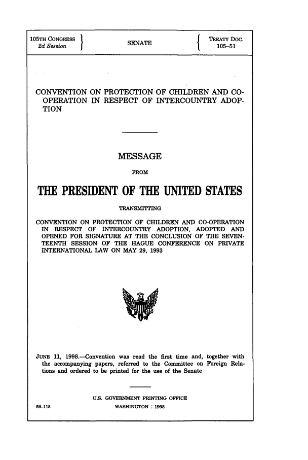 handle is hein.ustreaties/std105051 and id is 1 raw text is: 105TH CONGRESS         SEAI TREATY Doc.
2d Session ENATE                         105-51
CONVENTION ON PROTECTION OF CHILDREN AND CO-
OPERATION IN RESPECT OF INTERCOUNTRY ADOP-
TION
MESSAGE
FROM
THE PRESIDENT OF THE UNITED STATES
TRANSMTITING
CONVENTION ON PROTECTION OF CHILDREN AND CO-OPERATION
IN RESPECT OF INTERCOUNTRY ADOPTION, ADOPTED AND
OPENED FOR SIGNATURE AT THE CONCLUSION OF THE SEVEN-
TEENTH SESSION OF THE HAGUE CONFERENCE ON PRIVATE
INTERNATIONAL LAW ON MAY 29, 1993

JUNE 11, 1998.--Convention was read the first time and, together with
the accompanying papers, referred to the Committee on Foreign Rela-
tions and ordered to be printed for the use of the Senate
U.S. GOVERNMENT PRINTING OFFICE

59-118

WASHINGTON:198


