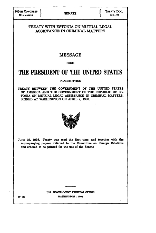 handle is hein.ustreaties/std105052 and id is 1 raw text is: 105TH CONGRESS         SNT                 TREATY DOC.
2d Session           SENATE               105-52
TREATY WITH ESTONIA ON MUTUAL LEGAL
ASSISTANCE IN CRIMINAL MAITERS
MESSAGE
FROM
THE PRESIDENT OF THE UNITED STATES
TRANSMITTING
TREATY BETWEEN THE GOVERNMENT OF THE UNITED STATES
OF AMERICA AND THE GOVERNMENT OF THE REPUBLIC OF ES-
TONIA ON MUTUAL LEGAL ASSISTANCE IN CRIMINAL MATTERS,
SIGNED AT WASHINGTON ON APRIL 2, 1998.

JUNE 19, 1998.-Treaty was read the first time, and together with the
accompanying papers, referred to the Committee on Foreign Relations
and ordered to be printed for the use of the Senate
U.S. GOVERNMENT PRINTING OFFICE

59-118

WASINGTON : 1998


