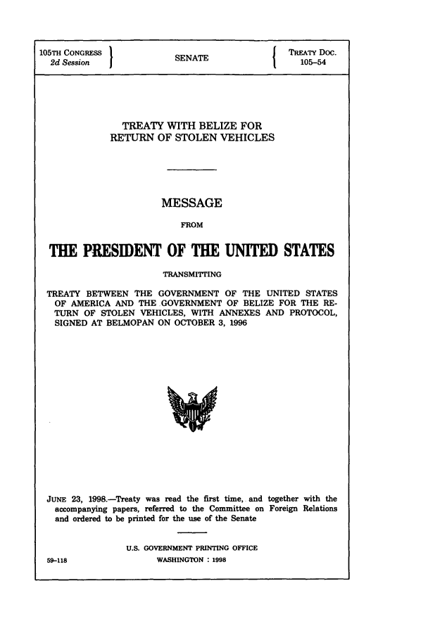 handle is hein.ustreaties/std105054 and id is 1 raw text is: 105TH CONGRESS         S{ TREATY Doc.
2d Session           SENATE                105-54
TREATY WITH BELIZE FOR
RETURN OF STOLEN VEHICLES
MESSAGE
FROM
THE PRESIDENT OF THE UNITED STATES
TRANSMITTING
TREATY BETWEEN THE GOVERNMENT OF THE UNITED STATES
OF AMERICA AND THE .GOVERNMENT OF BELIZE FOR THE RE-
TURN OF STOLEN VEHICLES, WITH ANNEXES AND PROTOCOL,
SIGNED AT BELMOPAN ON OCTOBER 3, 1996

JUNE 23, 1998.-Treaty was read the first time, and together with the
accompanying papers, referred to the Committee on Foreign Relations
and ordered to be printed for the use of the Senate
U.S. GOVERNMENT PRINTING OFFICE

WASHINGTON : 1998

59-118


