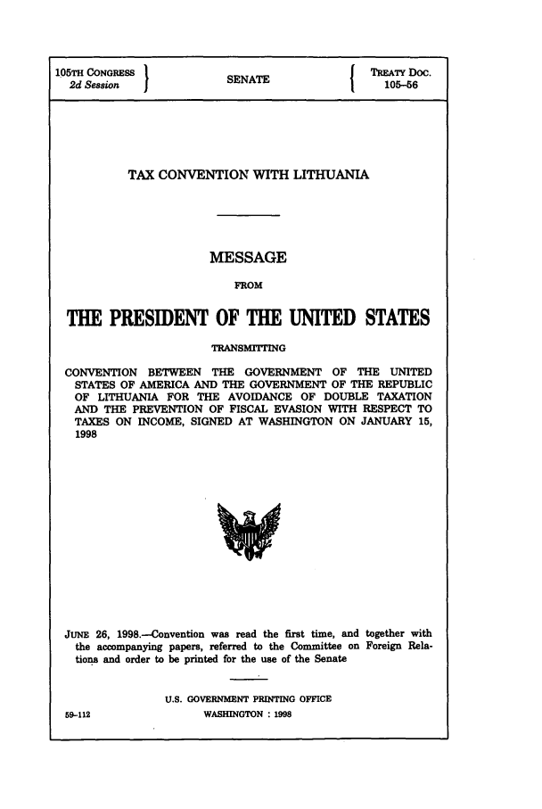 handle is hein.ustreaties/std105056 and id is 1 raw text is: 105TH CONGRESS 1                            TREATY Doc.
2d Session  I         SENATE                105-56
TAX CONVENTION WITH LITHUANIA
MESSAGE
FROM
THE PRESIDENT OF THE UNITED STATES
TRANSMT'ING
CONVENTION BETWEEN THE GOVERNMENT OF THE UNITED
STATES OF AMERICA AND THE GOVERNMENT OF THE REPUBLIC
OF LITHUANIA FOR THE AVOIDANCE OF DOUBLE TAXATION
AND THE PREVENTION OF FISCAL EVASION WITH RESPECT TO
TAXES ON INCOME, SIGNED AT WASHINGTON ON JANUARY 15,
1998

JUNE 26, 1998.-Convention was read the first time, and together with
the accompanying papers, referred to the Committee on Foreign Rela-
tions and order to be printed for the use of the Senate
U.S. GOVERNMENT PRINTING OFFICE
59-112                    WASHINGTON : 1998


