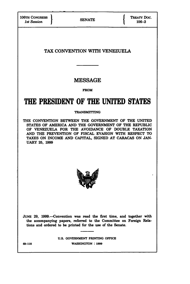 handle is hein.ustreaties/std106003 and id is 1 raw text is: 106TH CONGRESS          SENAT              TRETY Doc.
1st Session           SENATE                106-3
TAX CONVENTION WITH VENEZUELA
MESSAGE
FROM
THE PRESIDENT OFTHE UNITED STATES
TRANSM1TING
THE CONVENTION BETWEEN THE GOVERNMENT OF THE UNITED
STATES OF AMERICA AND THE GOVERNMENT OF THE REPUBLIC
OF VENEZUELA FOR THE AVOIDANCE OF DOUBLE TAXATION
AND THE PREVENTION OF FISCAL EVASION WITH RESPECT TO
TAXES ON INCOME AND CAPITAL, SIGNED AT CARACAS ON JAN-
UARY 25, 1999

JUNE 29, 1999.-Convention was read the first time, and together with
the accompanying papers, referred to the Committee on Foreign Rela-
tions and ordered to be printed for the use of the Senate.
U.S. GOVERNMENT PRINTING OFFICE

M9-118

WASHINGTON : 1999


