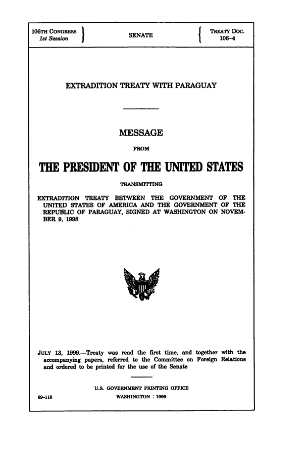 handle is hein.ustreaties/std106004 and id is 1 raw text is: 106TH CONGRESS         SNT                 TREATY Doc.
1st Session          SENATE                106-4
EXTRADITION TREATY WITH PARAGUAY
MESSAGE
FROM
THE PRESIDENT OF THE UNITED STATES
TRANSMITTING
EXTRADITION TREATY BETWEEN THE GOVERNMENT OF THE
UNITED STATES OF AMERICA AND THE GOVERNMENT OF THE
REPURLIC OF PARAGUAY, SIGNED AT WASHINGTON ON NOVEM-
BER 9, 1998

JULY 13, 1999.-Treaty was read the first time, and together with the
accompanying papers, referred to the Committee on Foreign Relations
and ordered to be printed for the use of the Senate
U.S. GOVERNMENT PRINTING OFFICE

69-118

WASHINGTON : 1999


