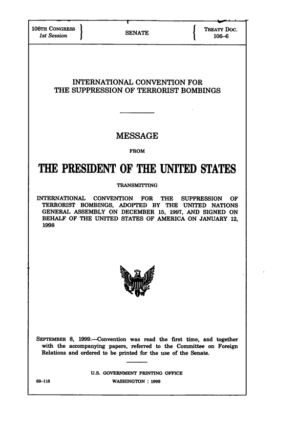 handle is hein.ustreaties/std106006 and id is 1 raw text is: 106TH CONGRESS I                         I TREATY DOC.
1st Session           SENATE                106-6
INTERNATIONAL CONVENTION FOR
THE SUPPRESSION OF TERRORIST BOMBINGS
MESSAGE
FROM
THE PRESIDENT OF THE UNITED STATES
TRANSMITTNG
INTERNATIONAL CONVENTION  FOR THE   SUPPRESSION  OF
TERRORIST BOMBINGS, ADOPTED BY THE UNITED NATIONS
GENERAL ASSEMBLY ON DECEMBER 15, 1997, AND SIGNED ON
BEHALF OF THE UNITED STATES OF AMERICA ON JANUARY 12,
1998

SEPrEMBER 8, 1999.-Convention was read the first time, and together
with the accompanying papers, referred to the Committee on Foreign
Relations and ordered to be printed for the use of the Senate.
U.S. GOVERNMENT PRINTING OFFICE

69-118

WASHINGTON : 1999


