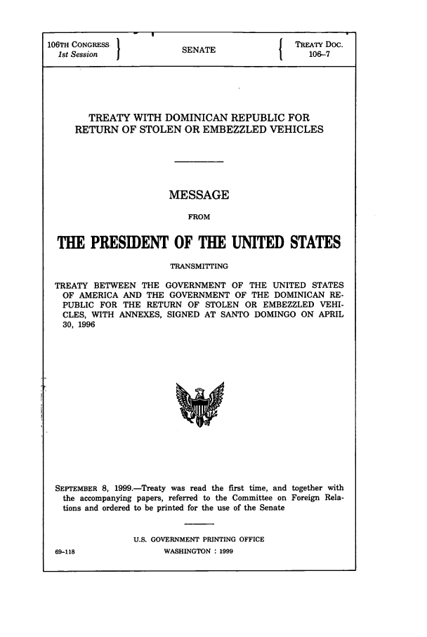 handle is hein.ustreaties/std106007 and id is 1 raw text is: 106TH CONGRESS         SNT                TREATY Doc.
1st Session          SENATE               106-7
TREATY WITH DOMINICAN REPUBLIC FOR
RETURN OF STOLEN OR EMBEZZLED VEHICLES
MESSAGE
FROM
THE PRESIDENT OF THE UNITED STATES
TRANSMITTING
TREATY BETWEEN THE GOVERNMENT OF THE UNITED STATES
OF AMERICA AND THE GOVERNMENT OF THE DOMINICAN RE-
PUBLIC FOR THE RETURN OF STOLEN OR EMBEZZLED VEHI-
CLES, WITH ANNEXES, SIGNED AT SANTO DOMINGO ON APRIL
30, 1996

SEPTEMBER 8, 1999.-Treaty was read the first time, and together with
the accompanying papers, referred to the Committee on Foreign Rela-
tions and ordered to be printed for the use of the Senate
U.S. GOVERNMENT PRINTING OFFICE

WASHINGTON : 1999

69-118


