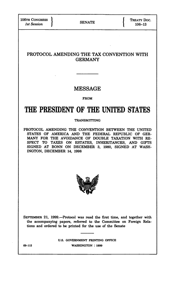 handle is hein.ustreaties/std106013 and id is 1 raw text is: 106WmI CONGRESS I                       I TREATY Doc.
1st Session          SENATE                106-13
PROTOCOL AMENDING THE TAX CONVENTION WITH
GERMANY
MESSAGE
FROM
THE PRESIDENT OF THE UNITED STATES
TRANSMITTING
PROTOCOL AMENDING THE CONVENTION BETWEEN THE UNITED
STATES OF AMERICA AND THE FEDERAL REPUBLIC OF GER-
MANY FOR THE AVOIDANCE OF DOUBLE TAXATION WITH RE-
SPECT TO TAXES ON ESTATES, INHERITANCES, AND GIFTS
SIGNED AT BONN ON DECEMBER 3, 1980, SIGNED AT WASH-
INGTON, DECEMBER 14, 1998

SEPTEMBER 21, 1999.-Protocol was read the first time, and together with
the accompanying papers, referred to the Committee on Foreign Rela-
tions and ordered to be printed for the use of the Senate
U.S. GOVERNMENT PRINTING OFFICE

69-112

WASHINGTON : 1999


