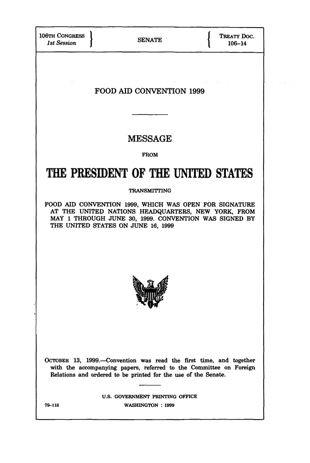 handle is hein.ustreaties/std106014 and id is 1 raw text is: 106TH CONGRESS          INT                TREATY Doc.
1st Session           SENATE               106-14
FOOD AID CONVENTION 1999
MESSAGE
FROM
THE PRESIDENT OF THE UNITED STATES
TRANSMITTING
FOOD AID CONVENTION 1999, WHICH WAS OPEN FOR SIGNATURE
AT THE UNITED NATIONS HEADQUARTERS, NEW YORK, FROM
MAY 1 THROUGH JUNE 30, 1999. CONVENTION WAS SIGNED BY
THE UNITED STATES ON JUNE 16, 1999

OCTOBER 13, 1999.-Convention was read the first time, and together
with the accompanying papers, referred to the Committee on Foreign
Relations and ordered to be printed for the use of the Senate.
U.S. GOVERNMENT PRINTING OFFICE

79-118

WASHINGTON : 1999


