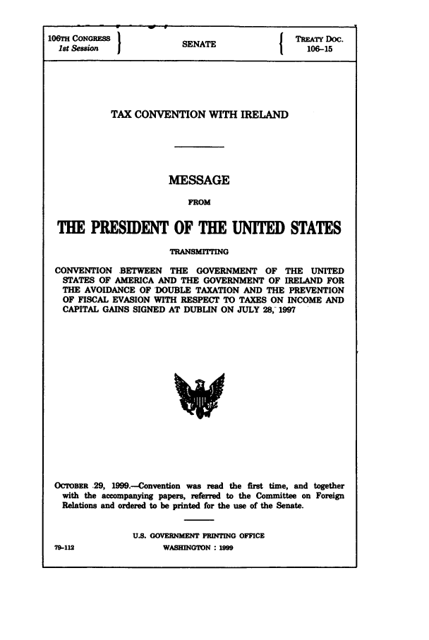 handle is hein.ustreaties/std106015 and id is 1 raw text is: 106rH CONGRESS         S A                 TREATY DOC.
1st Session          SENATE                106-15
TAX CONVENTION WITH IRELAND
MESSAGE
FROM
THE PRESIDENT OF THE UNITED STATES
TRANSMITTING
CONVENTION BETWEEN THE GOVERNMENT OF THE UNITED
STATES OF AMERICA AND THE GOVERNMENT OF IRELAND FOR
THE AVOIDANCE OF DOUBLE TAXATION AND THE PREVENTION
OF FISCAL EVASION WITH RESPECT TO TAXES ON INCOME AND
CAPITAL GAINS SIGNED AT DUBLIN ON JULY 28,-1997

OCTOBER .29, 1999.-Convention was read the first time, and together
with the accompanying papers, referred to the Committee on Foreign
Relations and ordered to be printed for the use of the Senate.
U.S. GOVERNMENT PRINTING OFFICE

79-112

WASHINGTON : IM9



